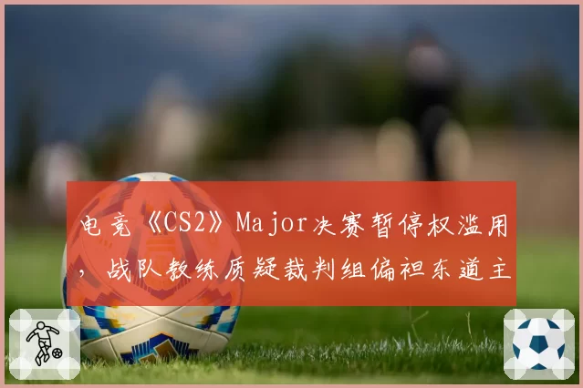 电竞《CS2》Major决赛暂停权滥用,战队教练质疑裁判组偏袒东道主
