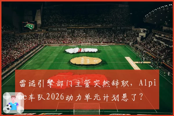 雷诺引擎部门主管突然辞职，Alpine车队2026动力单元计划悬了？
